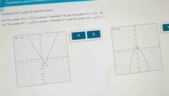 Transtating te grayn o
Translale eath grach as specfied below. y=f(x-4).
y=f(x)
(a) The graph of (b) The graph of y=g(x) is shown. Trandilatc if to get the graph of is shown. Translate it to gell the graph of y-g(x)-3

x