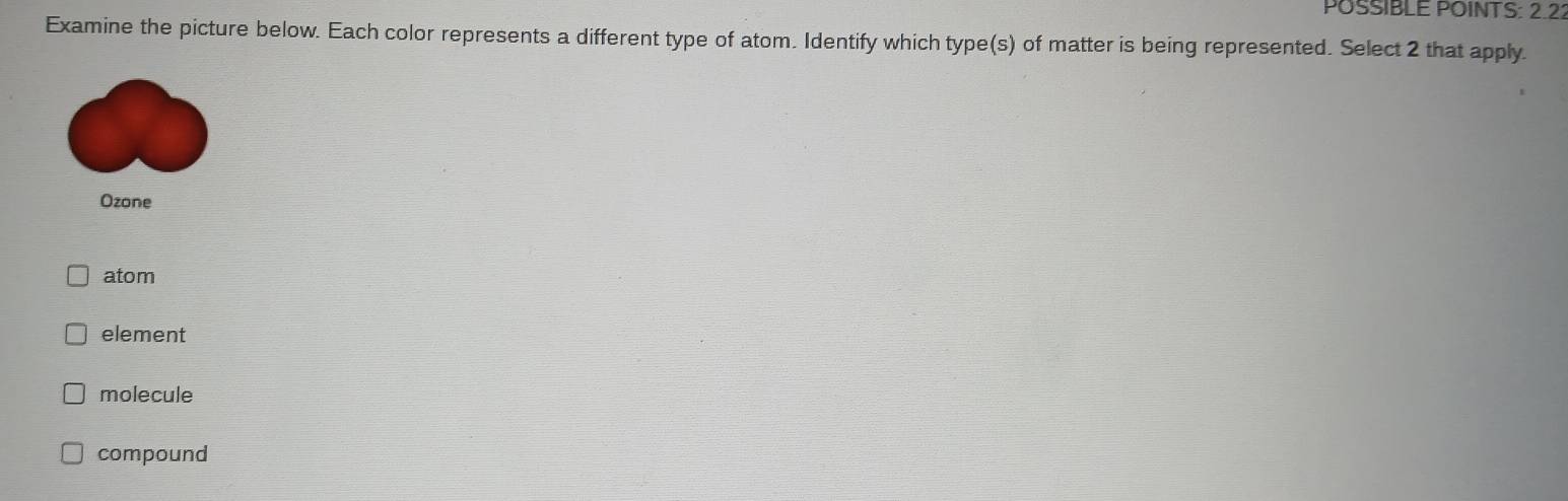 POSSIBLE POINTS: 2.22
Examine the picture below. Each color represents a different type of atom. Identify which type(s) of matter is being represented. Select 2 that apply.
Ozone
atom
element
molecule
compound