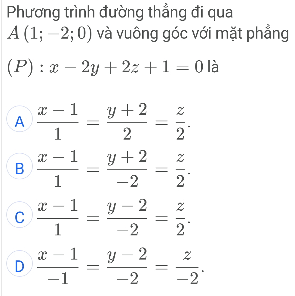 Phương trình đường thẳng đi qua
A(1;-2;0) và vuông góc với mặt phẳng
(P):x-2y+2z+1=0 là
A  (x-1)/1 = (y+2)/2 = z/2 .
B  (x-1)/1 = (y+2)/-2 = z/2 .
C  (x-1)/1 = (y-2)/-2 = z/2 .
D  (x-1)/-1 = (y-2)/-2 = z/-2 .