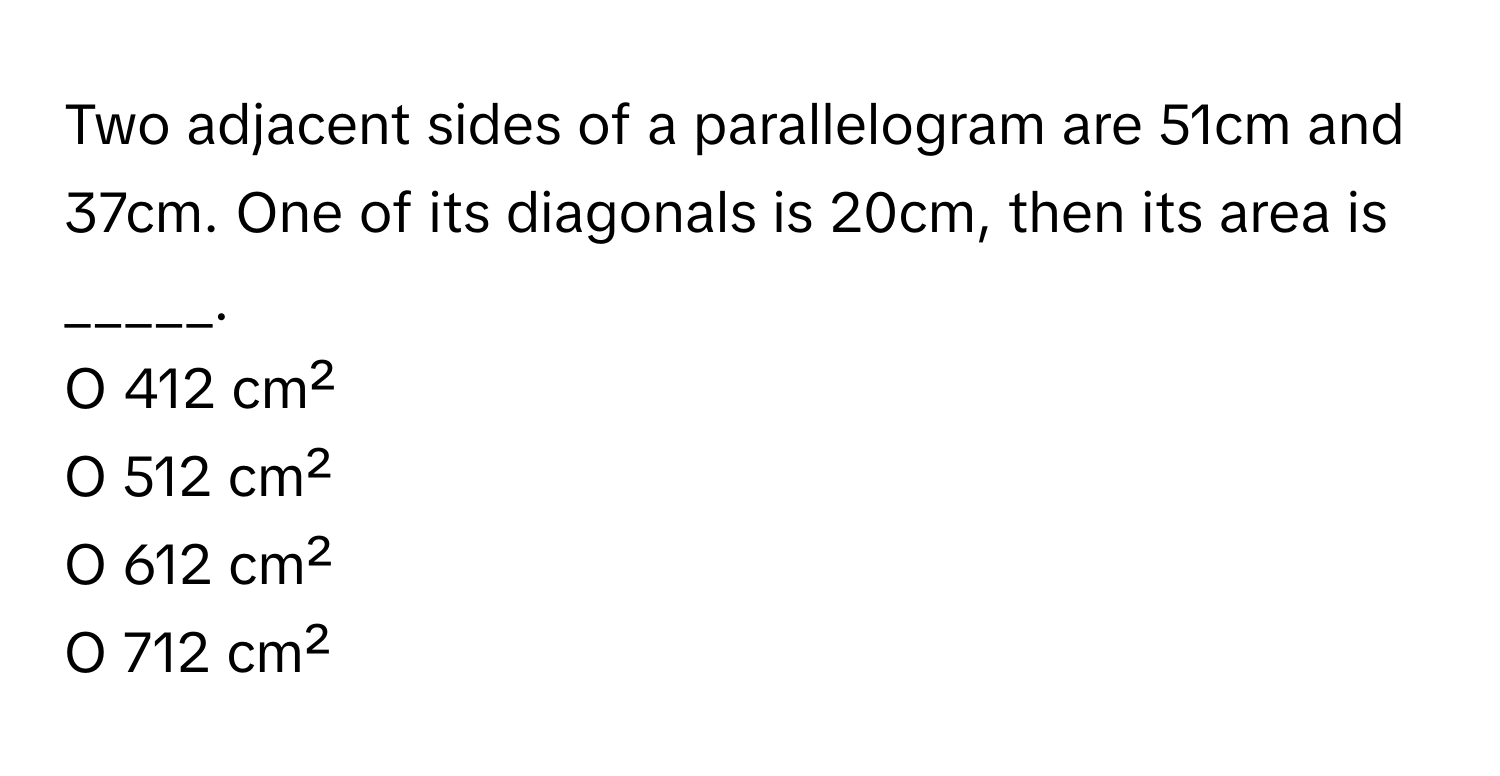 Two adjacent sides of a parallelogram are 51cm and 37cm. One of its diagonals is 20cm, then its area is _____.

O 412 cm²
O 512 cm²
O 612 cm²
O 712 cm²