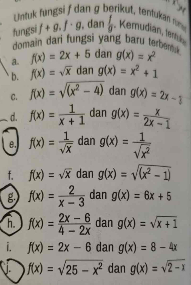 x^y
Untuk fungsi f dan g berikut, tentukan rum 
fungsi f+g, f· g , dan  f/g  u ia tentuk 
domain dari fungsi yang baru terbentuk. 
a. f(x)=2x+5 dan g(x)=x^2
b. f(x)=sqrt(x) dan g(x)=x^2+1
C. f(x)=sqrt((x^2-4)) dan g(x)=2x-3
d. f(x)= 1/x+1  dan g(x)= x/2x-1 
e. f(x)= 1/sqrt(x)  dan g(x)= 1/sqrt(x^2) 
f. f(x)=sqrt(x) dan g(x)=sqrt((x^2-1))
g f(x)= 2/x-3  dan g(x)=6x+5
h. f(x)= (2x-6)/4-2x  dan g(x)=sqrt(x+1)
i. f(x)=2x-6 dan g(x)=8-4x. f(x)=sqrt(25-x^2) dan g(x)=sqrt(2-x)