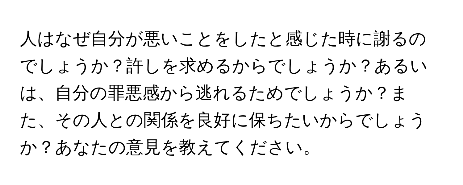 人はなぜ自分が悪いことをしたと感じた時に謝るのでしょうか？許しを求めるからでしょうか？あるいは、自分の罪悪感から逃れるためでしょうか？また、その人との関係を良好に保ちたいからでしょうか？あなたの意見を教えてください。