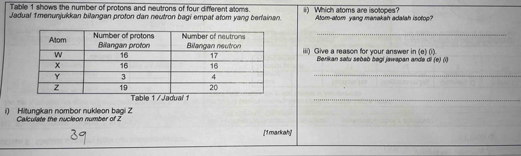 Table 1 shows the number of protons and neutrons of four different atoms. ii) Which atoms are isotopes? 
Jadual 1menunjukkan bilangan proton dan neutron bagi empat atom yang berlainan. Atom-atom yang manakah adalah isotop? 
_ 
iii) Give a reason for your answer in (e) (i). 
Berikan satu sebab bagi jawapan anda di (e) (i) 
_ 
_ 
i) Hitungkan nombor nukleon bagi Z
Calculate the nucleon number of Z
[1markah]