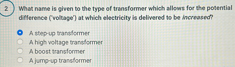 2 ) What name is given to the type of transformer which allows for the potential
difference (‘voltage’) at which electricity is delivered to be increased?
A step-up transformer
A high voltage transformer
A boost transformer
A jump-up transformer