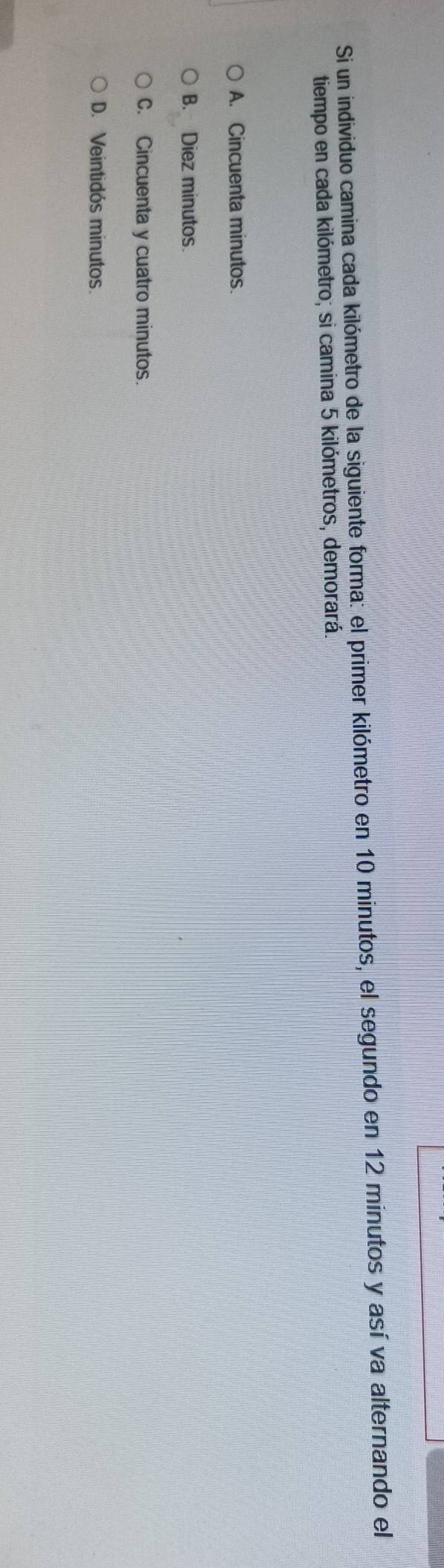 Si un individuo camina cada kilómetro de la siguiente forma: el primer kilómetro en 10 minutos, el segundo en 12 minutos y así va alternando el
tiempo en cada kilómetro; si camina 5 kilómetros, demorará.
A. Cincuenta minutos.
B. Diez minutos
C. Cincuenta y cuatro minutos.
D. Veintidós minutos.