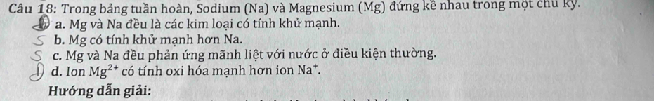 Trong bảng tuần hoàn, Sodium (Na) và Magnesium (Mg) đứng kề nhau trong một chủ kỳ. 
a. Mg và Na đều là các kim loại có tính khử mạnh. 
b. Mg có tính khử mạnh hơn Na. 
c. Mg và Na đều phản ứng mãnh liệt với nước ở điều kiện thường. 
d. Ion Mg^(2+) có tính oxi hóa mạnh hơn ion Na^+. 
Hướng dẫn giải: