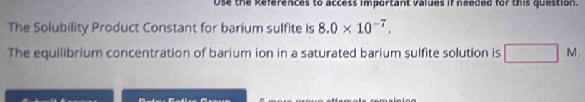 Use the References to access important valdes if needed for this question. 
The Solubility Product Constant for barium sulfite is 8.0* 10^(-7). 
The equilibrium concentration of barium ion in a saturated barium sulfite solution is M.