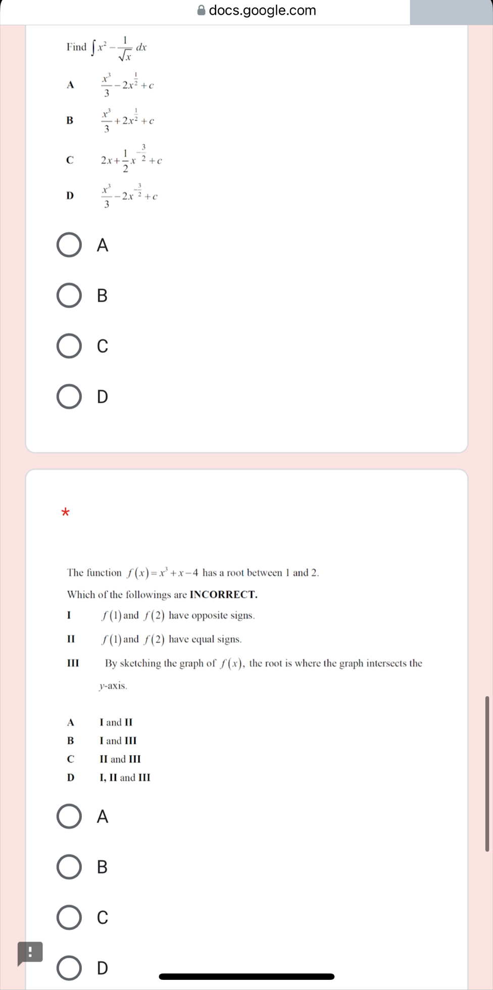 docs.google.com
Find ∈t x^2- 1/sqrt(x) dx
A  x^3/3 -2x^(frac 1)2+c
 x^3/3 +2x^(frac 1)2+c
C 2x+ 1/2 x^(-frac 3)2+c
D  x^3/3 -2x^(-frac 3)2+c
A
B
C
D
The function f(x)=x^3+x-4 has a root between 1 and 2.
Which of the followings are INCORRECT.
1 f(1) and f(2) have opposite signs.
I f(1) and f(2) have equal signs.
III By sketching the graph of f(x) , the root is where the graph intersects the
y-axis.
A I and II
B I and III
C II and III
D₹ I, II and III
A
B
C
!
D