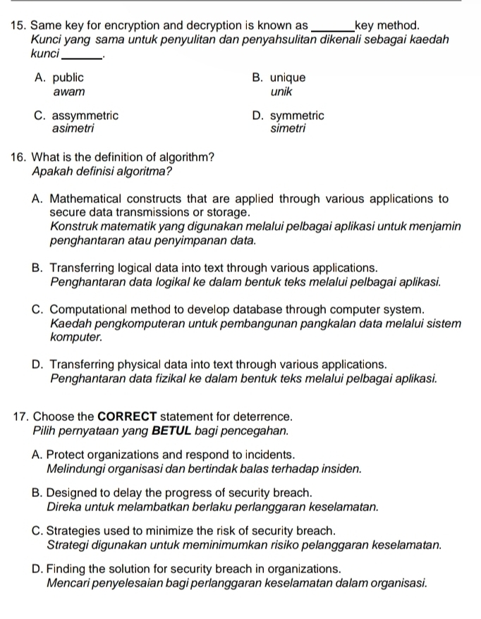 Same key for encryption and decryption is known as _key method.
Kunci yang sama untuk penyulitan dan penyahsulitan dikenali sebagai kaedah
kunci_
A. public B. unique
awam unik
C. assymmetric D. symmetric
asimetri simetri
16. What is the definition of algorithm?
Apakah definisi algoritma?
A. Mathematical constructs that are applied through various applications to
secure data transmissions or storage.
Konstruk matematik yang digunakan melalui pelbagai aplikasi untuk menjamin
penghantaran atau penyimpanan data.
B. Transferring logical data into text through various applications.
Penghantaran data logikal ke dalam bentuk teks melalui pelbagai aplikasi.
C. Computational method to develop database through computer system.
Kaedah pengkomputeran untuk pembangunan pangkalan data melalui sistem
komputer.
D. Transferring physical data into text through various applications.
Penghantaran data fizikal ke dalam bentuk teks melalui pelbagai aplikasi.
17. Choose the CORRECT statement for deterrence.
Pilih pernyataan yang BETUL bagi pencegahan.
A. Protect organizations and respond to incidents.
Melindungi organisasi dan bertindak balas terhadap insiden.
B. Designed to delay the progress of security breach.
Direka untuk melambatkan berlaku perlanggaran keselamatan.
C. Strategies used to minimize the risk of security breach.
Strategi digunakan untuk meminimumkan risiko pelanggaran keselamatan.
D. Finding the solution for security breach in organizations.
Mencari penyelesaian bagi perlanggaran keselamatan dalam organisasi.