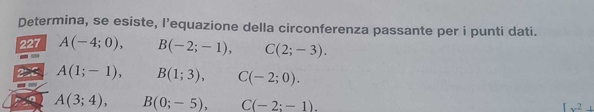 Determina, se esiste, l’equazione della circonferenza passante per i punti dati. 
227 A(-4;0), □  B(-2;-1), C(2;-3).
A(1;-1), B(1;3), C(-2;0).
A(3;4), , B(0;-5), C(-2;-1).
[x^2+