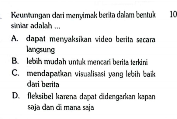 Keuntungan dari menyimak berita dalam bentuk 10
siniar adalah ...
A. dapat menyaksikan video berita secara
langsung
B. lebih mudah untuk mencari berita terkini
C. mendapatkan visualisasi yang lebih baik
dari berita
D. fleksibel karena dapat didengarkan kapan
saja dan di mana saja