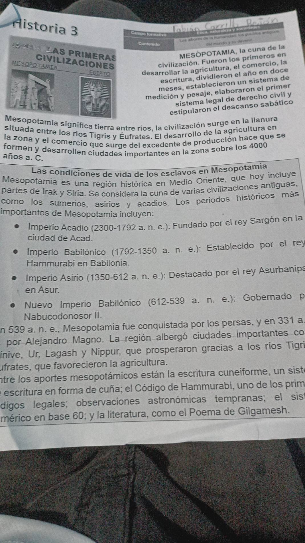 Historia 3 Tabuin Car
ampo form
Los albores de la humanidad: los pul tos antigbós
Contenido
del mundo y su deveníó
MESÒPOTAMIA, la cuna de la
civilización. Fueron los primeros en
desarrollar la agricultura, el comercio, la
escritura, dividieron el año en doce
meses, establecieron un sistema de
medición y pesaje, elaboraron el primer
sistema legal de derecho civil y
estipularon el descanso sabático
tamia significa tierra entre ríos. la civilización surge en la Ilanura
situada entre los ríos Tigris y Éufrates. El desarrollo de la agricultura en
la zona y el comercio que surge del excedente de producción hace que se
formen y desarrollen ciudades importantes en la zona sobre los 4000
años a. C.
Las condíciones de vida de los esclavos en Mesopotamia
Mesopotamia es una región histórica en Medio Oriente, que hoy incluye
partes de Irak y Síria. Se considera la cuna de varias civilizaciones antiguas,
como los sumerios, asirios y acadios. Los periodos históricos más
importantes de Mesopotamia incluyen:
Imperio Acadio (2300-1792 a. n. e.): Fundado por el rey Sargón en la
ciudad de Acad.
Imperio Babilónico (1792-1350 a. n. e.): Establecido por el rey
Hammurabi en Babilonia.
Imperio Asirio (1350-612 a. n. e.): Destacado por el rey Asurbanipa
en Asur.
Nuevo Imperio Babilónico (612-539 a. n. e.): Gobernado p
Nabucodonosor II.
n 539 a. n. e., Mesopotamia fue conquistada por los persas, y en 331 a.
por Alejandro Magno. La región albergó ciudades importantes co
ínive, Ur, Lagash y Nippur, que prosperaron gracias a los ríos Tigri
ufrates, que favorecieron la agricultura.
entre los aportes mesopotámicos están la escritura cuneiforme, un siste
e escritura en forma de cuña; el Código de Hammurabi, uno de los prim
digos legales; observaciones astronómicas tempranas; el sist
mérico en base 60; y la literatura, como el Poema de Gilgamesh.