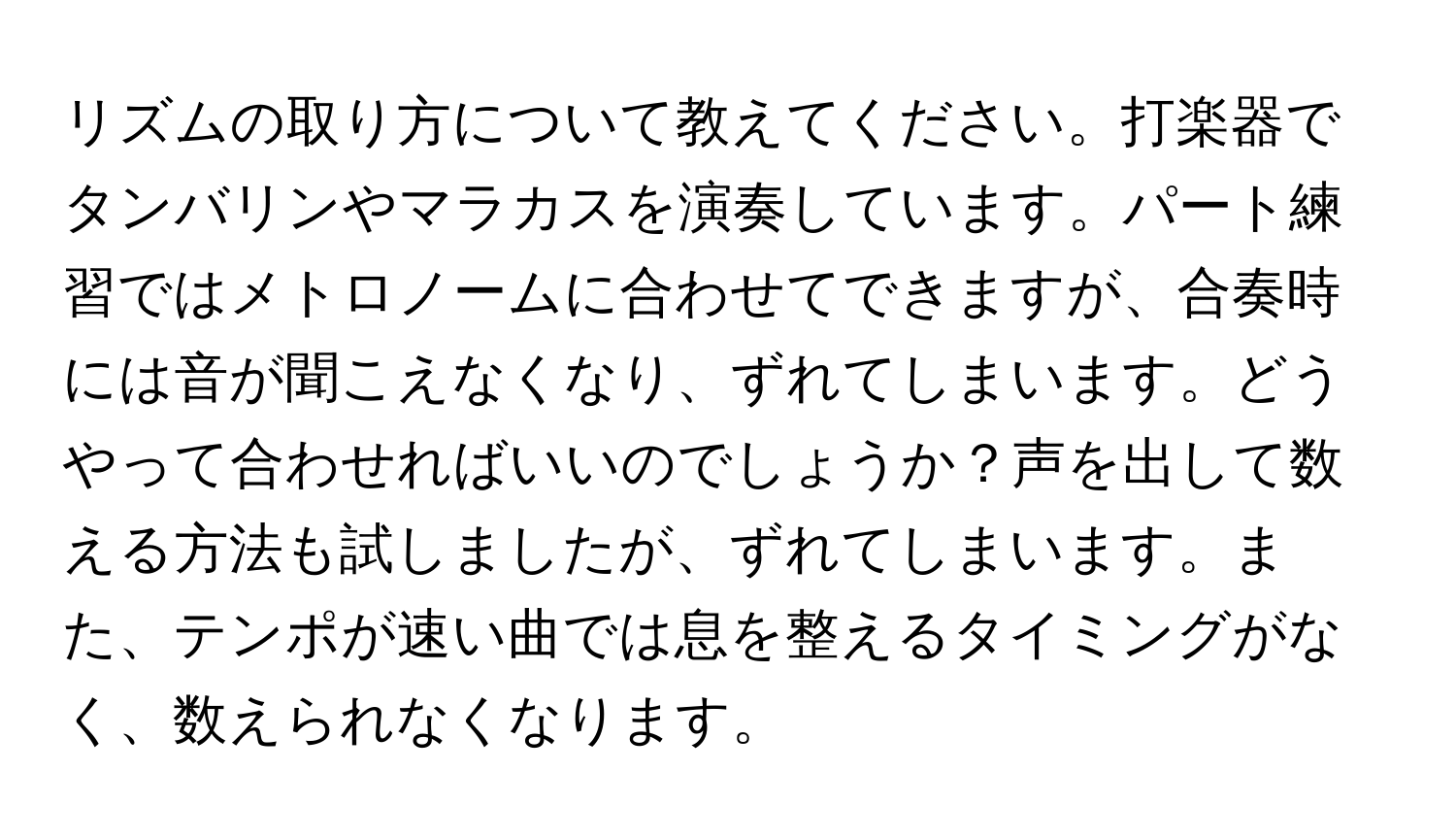 リズムの取り方について教えてください。打楽器でタンバリンやマラカスを演奏しています。パート練習ではメトロノームに合わせてできますが、合奏時には音が聞こえなくなり、ずれてしまいます。どうやって合わせればいいのでしょうか？声を出して数える方法も試しましたが、ずれてしまいます。また、テンポが速い曲では息を整えるタイミングがなく、数えられなくなります。