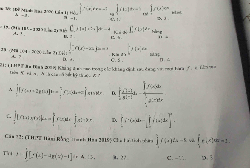 iu 18: (Đề Minh Họa 2020 Lần 1) Nếu ∈tlimits _1^(2f(x)dx=-2 và ∈tlimits _2^3f(x)dx=1 thì ∈tlimits _1^3f(x)dx bàng
A. -3 . B. -1.
C. 1. D. 3 .
u 19: (Mã 103 - 2020 Lần 2) Biết ∈t _0^1[f(x)+2x]dx=4. Khi đó ∈t _0^1f(x)dx bàng
A. 3 . B. 2 .
C. 6 . D. 4 .
20: (Mã 104 - 2020 Lần 2) Biết ∈tlimits _0^1[f(x)+2x]dx=5. Khi đó ∈tlimits _0^1f(x)dx bằng
A. 7 . B. 3 . C. 5 . D. 4 .
21: (THPT Ba Đình 2019) Khẳng định nào trong các khẳng định sau đúng với mọi hàm ƒ, g liên tục
trên K vàa , b là các số bắt kỳ thuộc K ?
A. ∈tlimits _a^b[f(x)+2g(x)]dx=∈tlimits _a^bf(x)dx+2∈tlimits _a^bg(x)dx. B. ∈tlimits _a^bf(x)dx=frac (∈tlimits _a)^bf(x)dx)(∈tlimits _a)^bg(x)dx.
C. ∈tlimits _a^(b[f(x).g(x)]dx=∈tlimits _a^bf(x)dx.∈tlimits _a^bg(x)dx. D. ∈tlimits _a^bf^2)(x)dx=[∈tlimits _a^(bf(x)dx]^2).
Câu 22: (THPT Hàm Rồng Thanh Hóa 2019) Cho hai tích phân ∈tlimits _(-2)^5f(x)dx=8 và ∈tlimits _5^(-2)g(x)dx=3.
Tinh I=∈tlimits _(-2)^5[f(x)-4g(x)-1]dx A. 13 . B. 27 . C. -11. D. 3 .