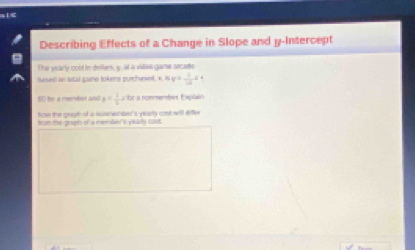 <
Describing Effects of a Change in Slope and y-Intercept
The yearly cold in dollers, g. it a vides game arcade
based an tatal gae tokene purchese. *  16y= 1/12 x+
B0 for a rereles and y= 1/3 x+n a nommember Explain
how the graph of a suemember's yearly cost will dile
ficm te graph of a mnmlan srvly cont.