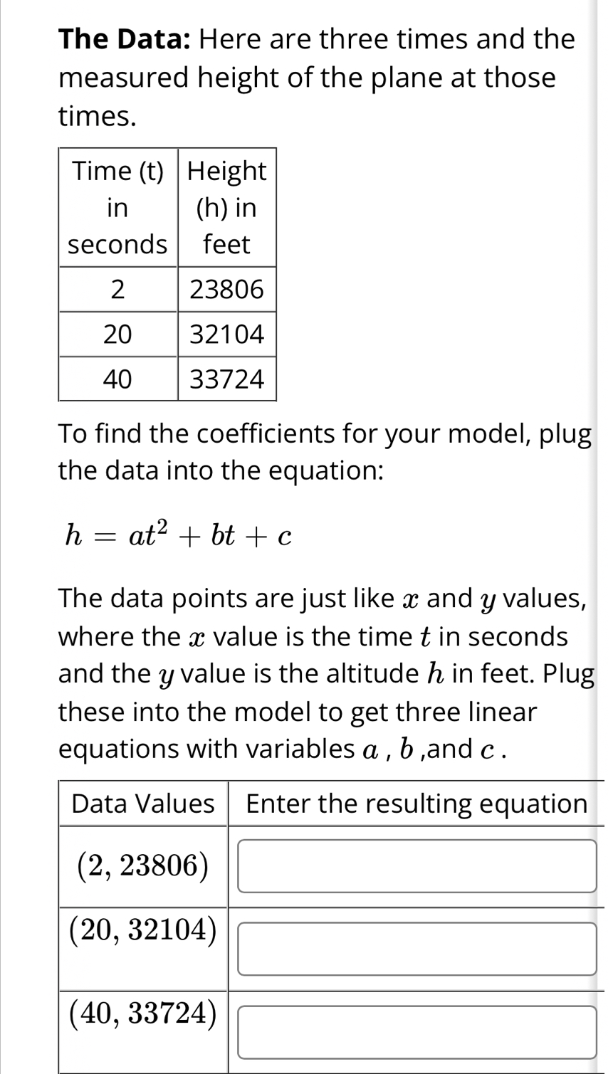 The Data: Here are three times and the 
measured height of the plane at those 
times. 
To find the coefficients for your model, plug 
the data into the equation:
h=at^2+bt+c
The data points are just like x and y values, 
where the x value is the time t in seconds
and the y value is the altitude h in feet. Plug 
these into the model to get three linear 
equations with variables α , b ,and c.