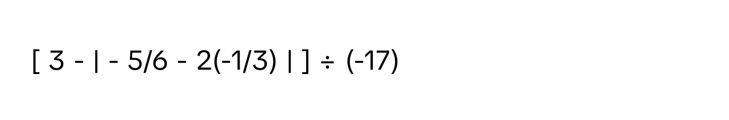 [ 3 - | - 5/6 - 2(-1/3) | ] ÷ (-17)