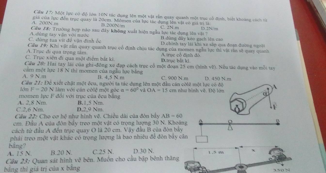 Một lực có độ lớn 10N tác dụng lên một vật rắn quay quanh một trục cố định, biết khoảng cách từ
giá của lực đến trục quay là 20cm. Mômen của lực tác dụng lên vật có giá trị là:
A. 200N.m B.200N/m C. 2N.m D.2N/m
Câu 18: Trường hợp nào sau đây không xuất hiện ngẫu lực tác dụng lên vật ?
A.dùng tay vặn vòi nước B.dùng dây kéo gạch lên cao
C. dùng tua vít đề vặn đinh ốc D.chinh tay lái khi xe sắp qua đoạn đường ngoặt
Câu 19: Khi vật răn quay quanh trục cố định chịu tác dụng của momen ngẫu lực thì vật răn sẽ quay quanh
A.Trục đi qua trọng tâm. A.trục cổ định đó.
C. Trục xiên đi qua một điểm bất kì. D.trục bất kì.
Câu 20: Hai tay lái của ghi-đông xe đạp cách trục cổ một đoạn 25 cm (hình vẽ). Nếu tác dụng vào mỗi tay
cầm một lực 18 N thì momen của ngẫu lực bằng
A. 9 N.m B. 4,5 N.m C. 900 N.m D. 450 N.m
Câu 21: Để xiết chặt một êcu, người ta tác dụng lên một đầu cán cờlê một lực có độ
A
lớn F=20N làm với cán cờlệ một góc alpha =60° và OA=15cm như hình vẽ. Độ lớn
momen lực F đối với trục của êcu bằng
A. 2.8 Nm. B.1,5 Nm.
C.2,6 Nm. D.2,9 Nm.
F
Câu 22: Cho cơ hệ như hình vẽ. Chiều dài của đòn bầy AB=60
cm. Đầu A của đòn bẩy treo một vật có trọng lượng 30 N. Khoảng
o
B
cách từ đầu A đến trục quay O là 20 cm. Vậy đầu B của đòn bầy
phải treo một vật khác có trọng lượng là bao nhiêu để đòn bầy cân
bằng?
A. 15 N. B.20 N. C.25 N. D.30 N. 1.5 m x
Câu 23: Quan sát hình vẽ bên. Muồn cho cầu bập bênh thăng
bằng thì giá trị của x bằng
350 N