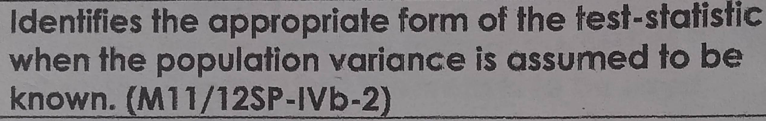 Identifies the appropriate form of the test-statistic 
when the population variance is assumed to be 
known. (M11/12SP-IVb-2)