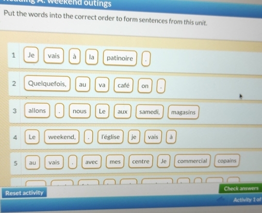 ing A. weekend outings 
Put the words into the correct order to form sentences from this unit. 
1 Je vais à la patinoire 
2 Quelquefois, au va café on 
3 allons nous Le aux samedi, magasins 
4 Le weekend, l'église je vais à 
5 au vais avec mes centre Je commercial copains 
Check answers 
Reset activity 
Activity 1 of