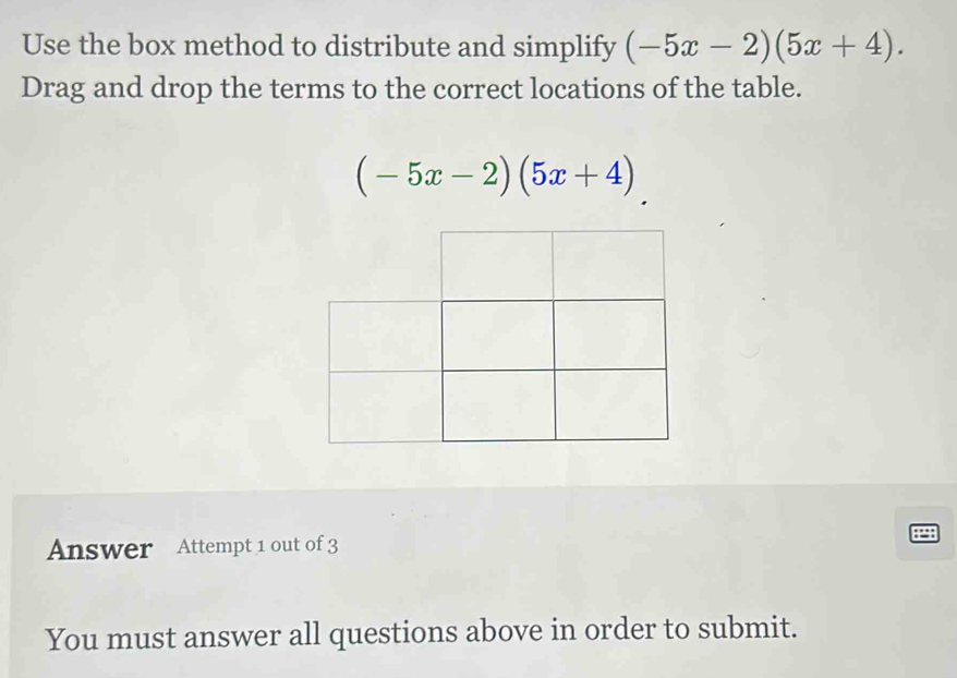 Use the box method to distribute and simplify (-5x-2)(5x+4). 
Drag and drop the terms to the correct locations of the table.
(-5x-2)(5x+4)
Answer Attempt 1 out of 3 
8298 
You must answer all questions above in order to submit.