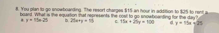 You plan to go snowboarding. The resort charges $15 an hour in addition to $25 to rent a
board. What is the equation that represents the cost to go snowboarding for the day?
a. y=15x-25 b. 25x+y=15 C. 15x+25y=100 d. y=15x+25