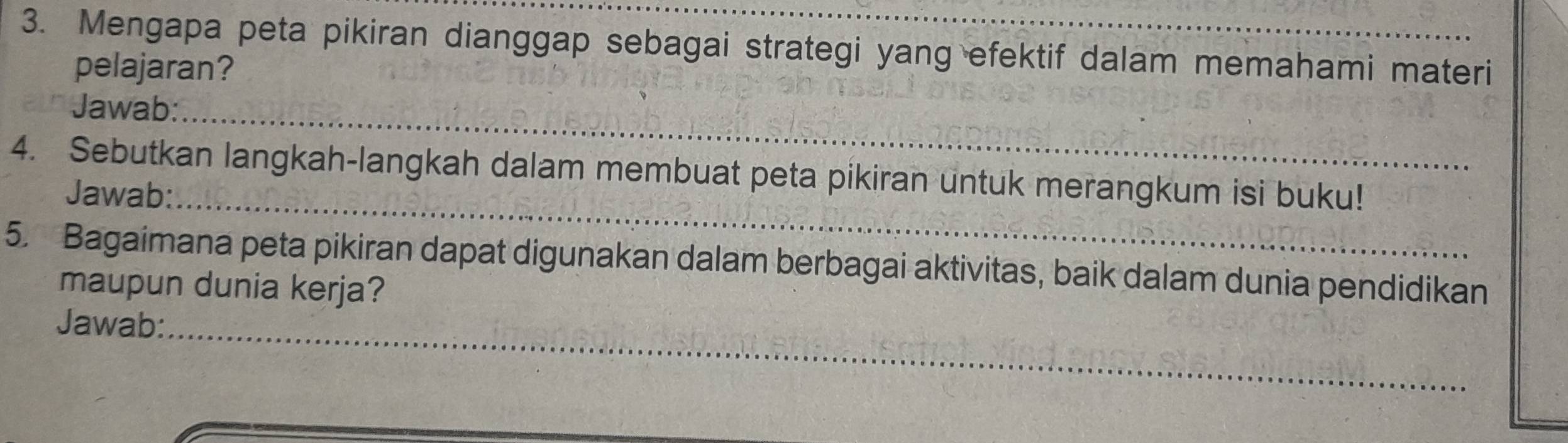 Mengapa peta pikiran dianggap sebagai strategi yang efektif dalam memahami materi 
pelajaran? 
Jawab:_ 
4. Sebutkan langkah-langkah dalam membuat peta pikiran untuk merangkum isi buku! 
Jawab:_ 
5. Bagaimana peta pikiran dapat digunakan dalam berbagai aktivitas, baik dalam dunia pendidikan 
maupun dunia kerja? 
Jawab:_