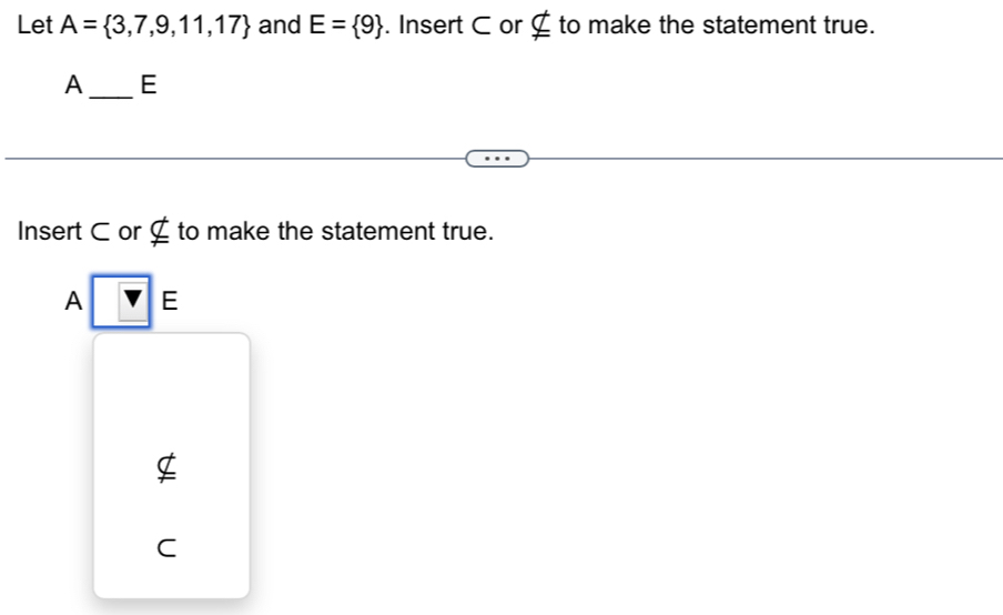 Let A= 3,7,9,11,17 and E= 9. Insert C or £ to make the statement true. 
A_ E 
Insert C or nsubseteq to make the statement true. 
A □ E
C