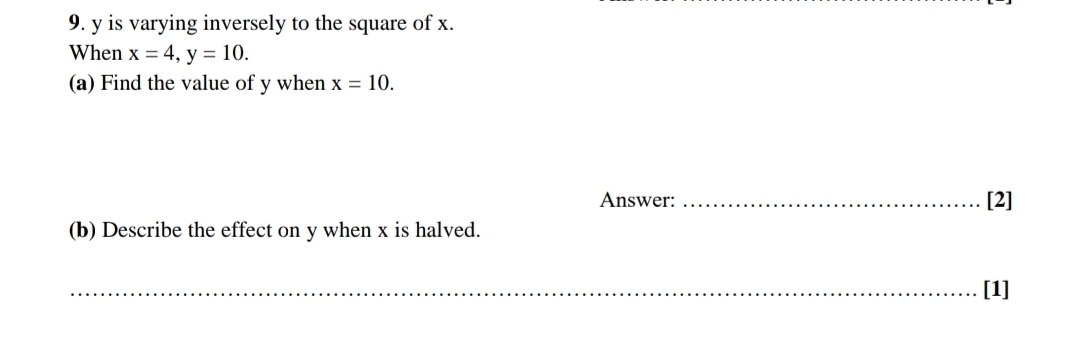 y is varying inversely to the square of x. 
When x=4, y=10. 
(a) Find the value of y when x=10. 
Answer: _[2] 
(b) Describe the effect on y when x is halved. 
_[1]