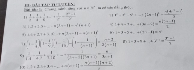 HI- bài táp tự Luyên: 
Bài tập 1: Chứng minh rằng với n∈ N^* , ta có các đẳng thức: 
1)  1/2 + 1/4 + 1/8 +...+ 1/2^n = (2^n-1)/2^n 
2) 1^2+3^2+5^2+...+(2n-1)^2= (n(4n^2-1))/3 
3) 1.2+2.5+...+n(3n-1)=n^2(n+1) 4) 1+4+7+...+(3n-2)= (n(3n-1))/2 
5) 1.4+2.7+3.10...+n(3n+1)=n(n+1)^2 6) 1+3+5+...+(2n-1)=n^2
7) (1- 1/4 )(1- 1/9 )(1- 1/16 )...(1-frac 1(n+1)^2)= (n+2)/2(n+1)  8) 1+3+9+...+3^(n-1)= (3^n-1)/2 
9)  1/1.4 + 1/4.7 + 1/7.10 +...+ 1/(3n-2)(3n+1) = n/3n+1 
10) 1.2+2.3+3.4+...+n(n+1)= (n(n+1)(n+2))/3 .