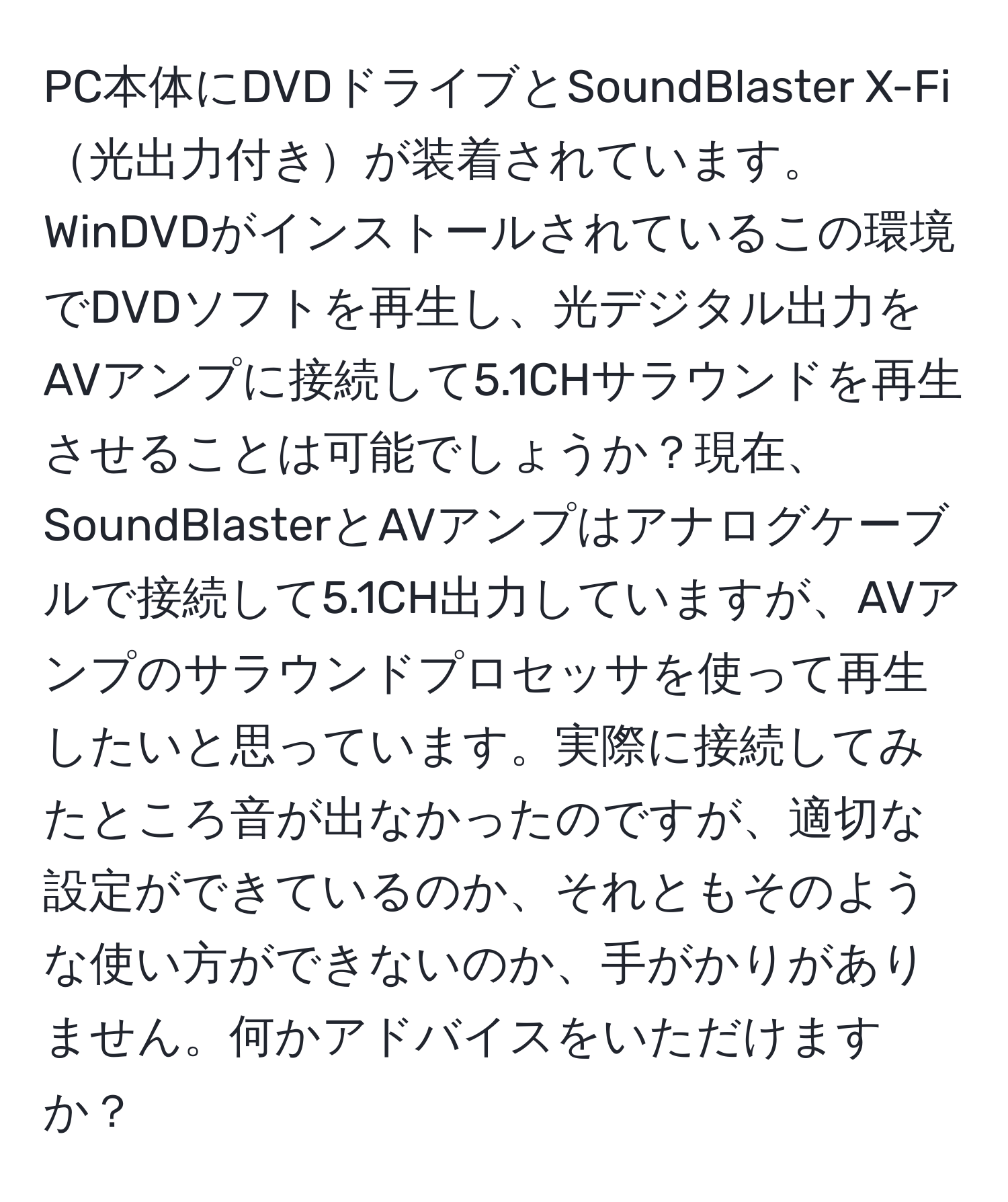 PC本体にDVDドライブとSoundBlaster X-Fi光出力付きが装着されています。WinDVDがインストールされているこの環境でDVDソフトを再生し、光デジタル出力をAVアンプに接続して5.1CHサラウンドを再生させることは可能でしょうか？現在、SoundBlasterとAVアンプはアナログケーブルで接続して5.1CH出力していますが、AVアンプのサラウンドプロセッサを使って再生したいと思っています。実際に接続してみたところ音が出なかったのですが、適切な設定ができているのか、それともそのような使い方ができないのか、手がかりがありません。何かアドバイスをいただけますか？