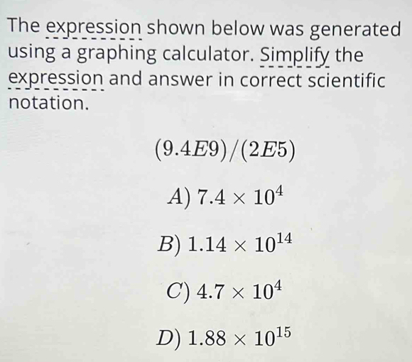 The expression shown below was generated
using a graphing calculator. Simplify the
expression and answer in correct scientific
notation.
(9.4E9)/(2E5)
A) 7.4* 10^4
B) 1.14* 10^(14)
C) 4.7* 10^4
D) 1.88* 10^(15)