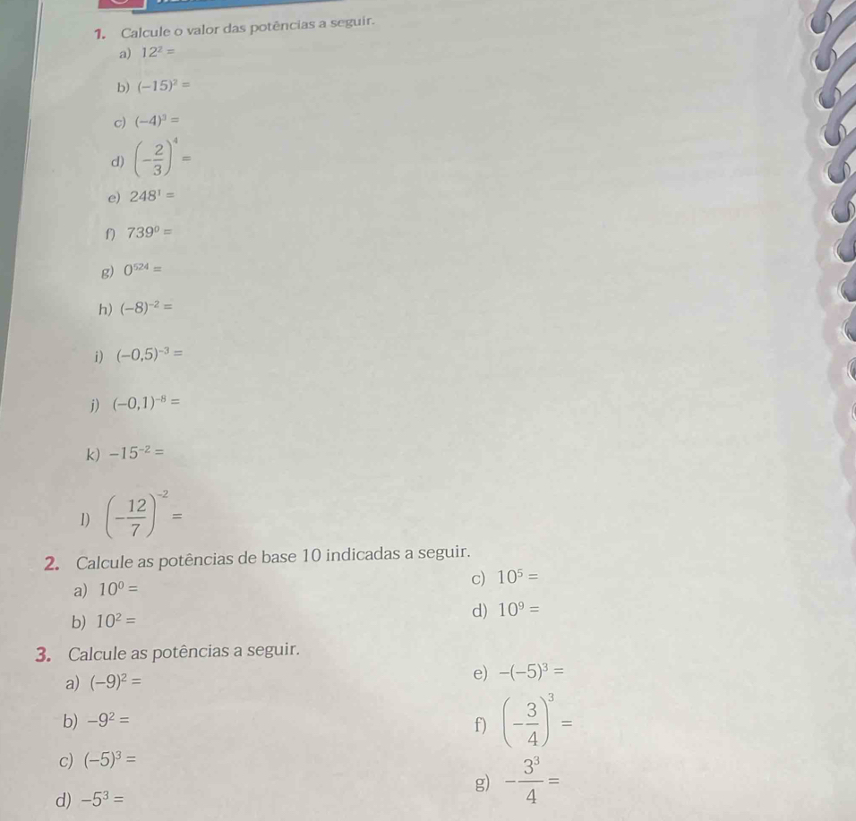 Calcule o valor das potências a seguir. 
a) 12^2=
b) (-15)^2=
c) (-4)^3=
d) (- 2/3 )^4=
e) 248^1=
f) 739°=
g) 0^(524)=
h) (-8)^-2=
i) (-0,5)^-3=
j) (-0,1)^-8=
k) -15^(-2)=
1) (- 12/7 )^-2=
2. Calcule as potências de base 10 indicadas a seguir. 
a) 10^0= c) 10^5=
b) 10^2= d) 10^9=
3. Calcule as potências a seguir. 
a) (-9)^2=
e) -(-5)^3=
b) -9^2=
f) (- 3/4 )^3=
c) (-5)^3=
g) - 3^3/4 =
d) -5^3=