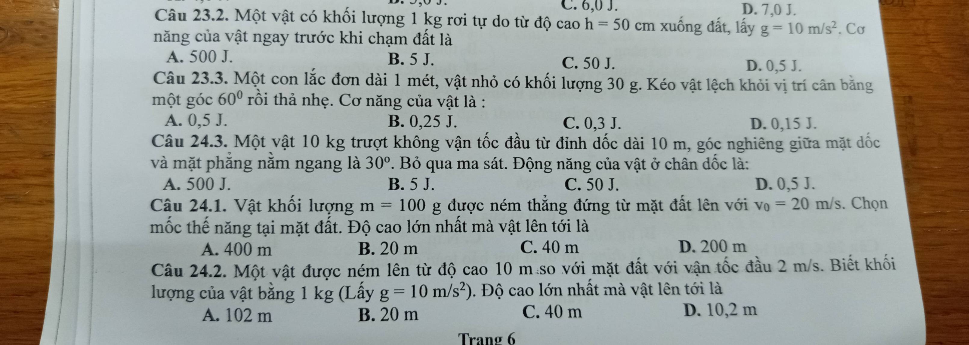 C. 6,0 J. D. 7,0 J.
Câu 23.2. Một vật có khối lượng 1 kg rơi tự do từ độ cao h=50cm xuống đất, lấy g=10m/s^2
năng của vật ngay trước khi chạm đất là . Cơ
A. 500 J. B. 5 J. C. 50 J.
D. 0,5 J.
Câu 23.3. Một con lắc đơn dài 1 mét, vật nhỏ có khối lượng 30 g. Kéo vật lệch khỏi vị trí cân bằng
một góc 60° rồi thả nhẹ. Cơ năng của vật là :
A. 0,5 J. B. 0,25 J. C. 0,3 J. D. 0,15 J.
Câu 24.3. Một vật 10 kg trượt không vận tốc đầu từ đỉnh dốc dài 10 m, góc nghiêng giữa mặt dốc
và mặt phẳng nằm ngang là 30°. Bỏ qua ma sát. Động năng của vật ở chân dốc là:
A. 500 J. B. 5 J. C. 50 J. D. 0,5 J.
Câu 24.1. Vật khối lượng m=100 g được ném thắng đứng từ mặt đất lên với v_0=20m/s. Chọn
mốc thế năng tại mặt đất. Độ cao lớn nhất mà vật lên tới là
A. 400 m B. 20 m C. 40 m D. 200 m
Câu 24.2. Một vật được ném lên từ độ cao 10 m so với mặt đất với vận tốc đầu 2 m/s. Biết khối
lượng của vật bằng 1 kg (Lấy g=10m/s^2) 0. Độ cao lớn nhất mà vật lên tới là
A. 102 m B. 20 m C. 40 m D. 10,2 m
Trang 6