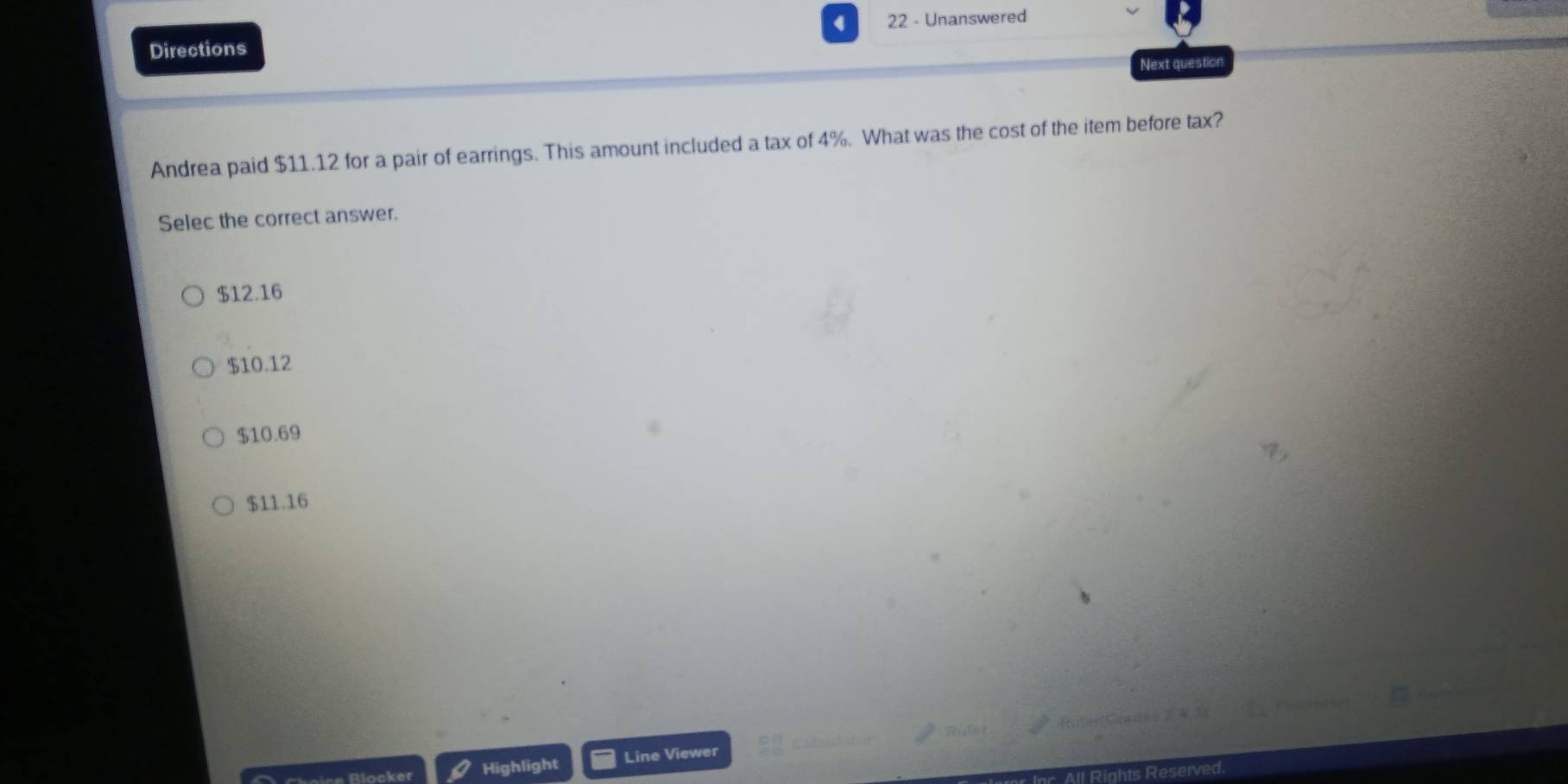 Directions 22 - Unanswered
Next question
Andrea paid $11.12 for a pair of earrings. This amount included a tax of 4%. What was the cost of the item before tax?
Selec the correct answer.
$12.16
$10.12
$10.69
$11.16
Blocker Highlight Line Viewer