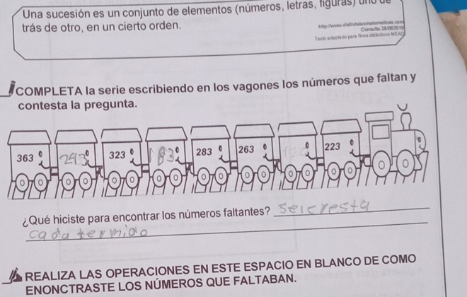 Una sucesión es un conjunto de elementos (números, letras, figuras) uno de
trás de otro, en un cierto orden.
Mtp./www.disfrutalasmatematicas.com
Testo adaptado para finas ditácticos MEAD Commulta 28/082019
COMPLETA la serie escribiendo en los vagones los números que faltan y
contesta la pregunta.
_
¿Qué hiciste para encontrar los números faltantes?
_
REALIZA LAS OPERACIONES EN ESTE ESPACIO EN BLANCO DE COMO
ENONCTRASTE LOS NÚMEROS QUE FALTABAN.