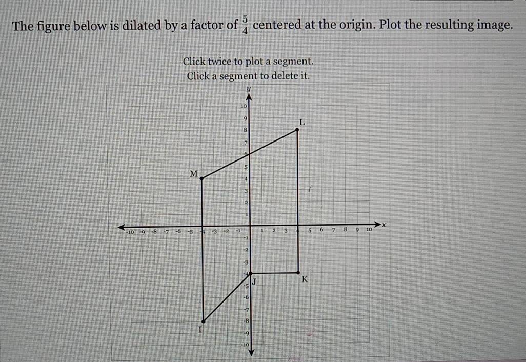 The figure below is dilated by a factor of  5/4  centered at the origin. Plot the resulting image. 
Click twice to plot a segment. 
Click a segment to delete it.