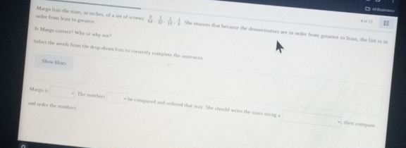 Margo lists the sizes, in toches, of a set of screws 
+ . 13
onfer from feast to greaust 24- 5/12 - 1/16 - 1/4  She reason that because the denoninators are in order from greatest to least, the list is in 
Is Margo correct? Why us why not? 
Select the words from the drop-down lists to currectly complete the sentences 
Show Hists 
Margo is □° The sumber w he compared and ordered that wry She should write the sizes using a 
and order the numsbers. 
; then compare