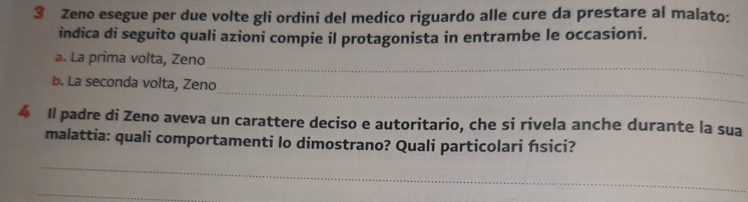 Zeno esegue per due volte gli ordini del medico riguardo alle cure da prestare al malato: 
indica di seguito quali azioni compie il protagonista in entrambe le occasioni. 
_ 
a. La prima volta, Zeno 
_ 
b. La seconda volta, Zeno 
4 Il padre di Zeno aveva un carattere deciso e autoritario, che si rivela anche durante la sua 
malattia: quali comportamenti lo dimostrano? Quali particolari fsici? 
_ 
_