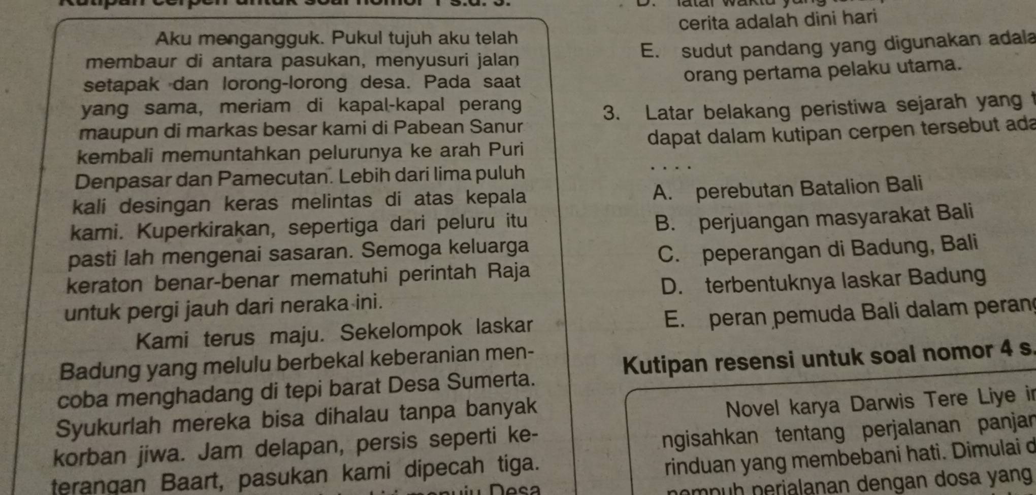 Aku mengangguk. Pukul tujuh aku telah cerita adalah dini hari
membaur di antara pasukan, menyusuri jalan
E. sudut pandang yang digunakan adala
setapak dan lorong-lorong desa. Pada saat
orang pertama pelaku utama.
yang sama, meriam di kapal-kapal perang
maupun di markas besar kami di Pabean Sanur 3. Latar belakang peristiwa sejarah yang t
kembali memuntahkan pelurunya ke arah Puri dapat dalam kutipan cerpen tersebut ada
Denpasar dan Pamecutan. Lebih dari lima puluh
kali desingan keras melintas di atas kepala
A. perebutan Batalion Bali
kami. Kuperkirakan, sepertiga dari peluru itu
B. perjuangan masyarakat Bali
pasti lah mengenai sasaran. Semoga keluarga
C. peperangan di Badung, Bali
keraton benar-benar mematuhi perintah Raja
D. terbentuknya laskar Badung
untuk pergi jauh dari neraka ini.
Kami terus maju. Sekelompok laskar E. peran pemuda Bali dalam peran
Badung yang melulu berbekal keberanian men-
Kutipan resensi untuk soal nomor 4 s
coba menghadang di tepi barat Desa Sumerta.
Syukurlah mereka bisa dihalau tanpa banyak
Novel karya Darwis Tere Liye in
korban jiwa. Jam delapan, persis seperti ke-
ngisahkan tentang perjalanan panjan
terangan Baart, pasukan kami dipecah tiga.
rinduan yang membebani hati. Dimulai d
e 
nompuh nerialanan dengan dosa yang