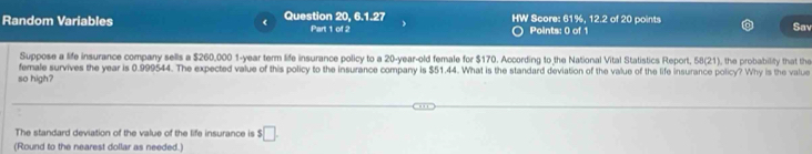 Random Variables Question 20, 6.1.27 Part 1 of 2 Points: 0 of 1 Score: 61%, 12.2 of 20 points 
Sav 
Suppose a life insurance company sells a $260,000 1-year term life insurance policy to a 20-year-old female for $170. According to the National Vital Statistics Report, 58 (21), the probability that the 
female survives the year is 0.999544. The expected value of this policy to the insurance company is $51.44. What is the standard deviation of the value of the life insurance policy? Why is the value 
so high? 
The standard deviation of the value of the life insurance is $ $□. 
(Round to the nearest dollar as needed.]