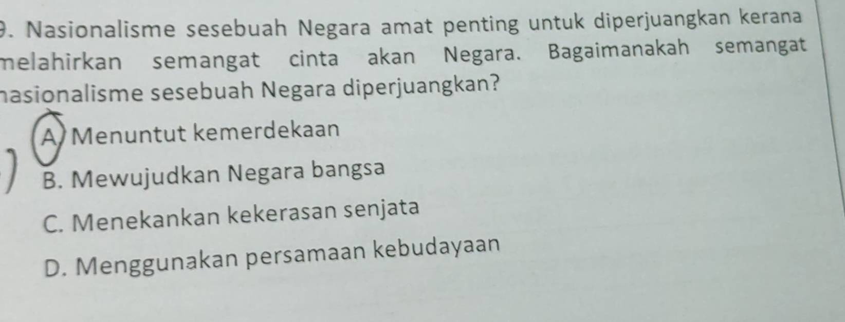 Nasionalisme sesebuah Negara amat penting untuk diperjuangkan kerana
melahirkan semangat cinta akan Negara. Bagaimanakah semangat
hasionalisme sesebuah Negara diperjuangkan?
A Menuntut kemerdekaan
B. Mewujudkan Negara bangsa
C. Menekankan kekerasan senjata
D. Menggunakan persamaan kebudayaan