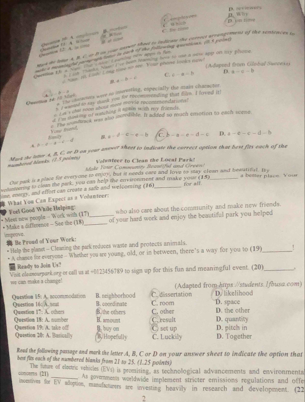 D. reviewers
Cemployees
D. Why
D. on time
Which
C. fm time
Queeron 10: A. cnlves  W en
ff:A A. la tndé
Guoution 12 B. at sume
sak de lemn A. B. C. or B in your unswer theet to indicate the correct arrangement of the sentences to
make a meaningful paragraphiatter in each of the following questions. (1.5 point
. Lish Thanks. Nam! I've been learning how to use a now app on my phone
Question 131 a. Nam. thn t nicel t carning new apps is fan
(Adapted from Global Success)
Năm H, Linh! Long time no see. Your phone looks new
B. a-b-c C. c-a=b D. a-c-b
a. The characters were so interesting, especially the main character
Question 14: Hl Mrk c-b-a
s I wanted to say thank you for recommending that film. I loved it
Lei's chat soon about more movie recommendations!
d. I 'm minking of watching it again with my friends.
e. The soundtrack was also incredible. It added so much emotion to each scene
Your friend,
Emily
A. b-c-a-c-d B. a-d-c-e-b C. b-a-e-d-c D. a-e-c-d-b
Mark the letter A, B, C, or D on your answer sheet to indicate the correct option that best fits each of the
Volunteer to Clean the Local Park!
numbered blanks. (1.5 points)
Make Your Community Beautiful and Green!
Our park is a place for everyone to enjoy, but it needs care and love to stay clean and beautiful. By
volunteering to clean the park, you can help the environment and make your (15)_
a better place. Your
ime, energy, and effort can create a safe and welcoming (16)_
for all.
What You Can Expect as a Volunteer:
Feel Good While Helping:
• Meet new people - Work with (17)_ who also care about the community and make new friends.
• Make a difference - See the (18)_ of your hard work and enjoy the beautiful park you helped
improve.
Be Proud of Your Work:
Help the planet - Cleaning the park reduces waste and protects animals.
A chance for everyone - Whether you are young, old, or in between, there’s a way for you to (19)_ !
Ready to Join Us?
Visit cleanourpark.org or call us at +0123456789 to sign up for this fun and meaningful event. (20)_
,
we can make a change!
(Adapted from https://students.1fbusa.com)
Question 15: A. accommodation B. neighborhood C. dissertation D. likelihood
Question 16: A. seat B. coordinate C. room D. space
Question 17: A. others B. the others C. other D. the other
Question  18: A. number B. amount C. result D. quantity
Question 10 : A. take off B. buy on C. set up D. pitch in
Question 20: A. Basically B. Hopefully C. Luckily D. Together
Read the following passage and mark the letter A, B, C or D on your answer sheet to indicate the option that
best fits each of the numbered blanks from 21 to 25. (1.25 points)
The future of electric vehicles (EVs) is promising, as technological advancements and environmenta
concerns (21) _. As governments worldwide implement stricter emissions regulations and offe
incentives for EV adoption, manufacturers are investing heavily in research and development. (22
2