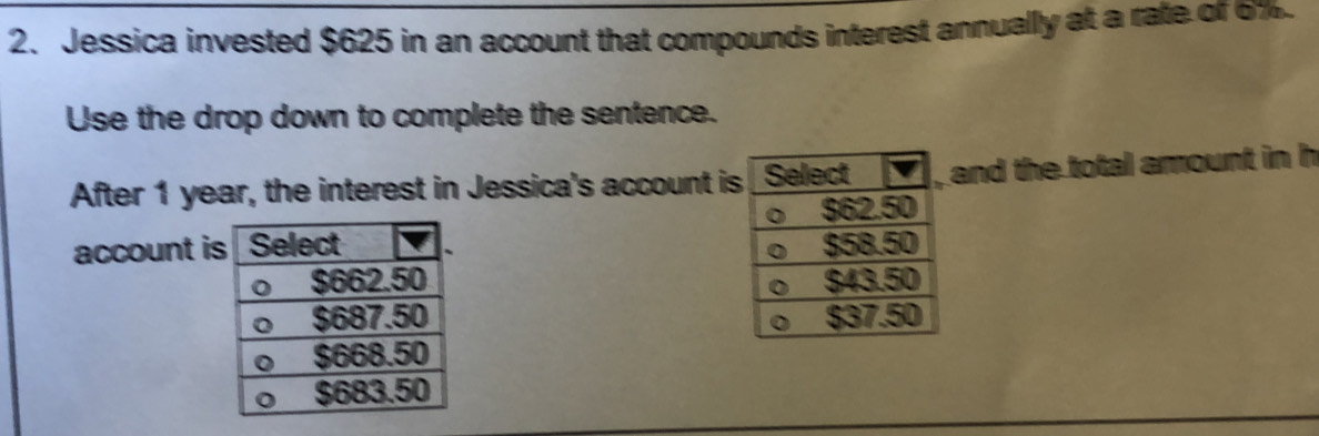 Jessica invested $625 in an account that compounds interest annually at a rate of 6%
Use the drop down to complete the sentence. 
After 1 year, the interest in Jessica's account iand the total amount in h 
account i