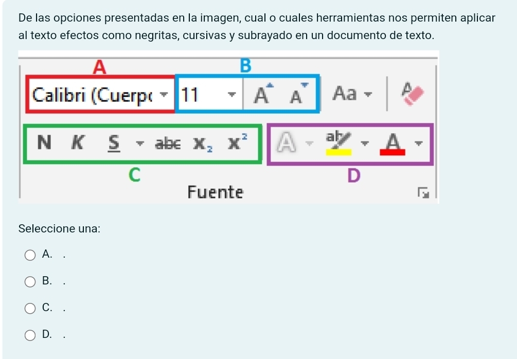 De las opciones presentadas en la imagen, cual o cuales herramientas nos permiten aplicar
al texto efectos como negritas, cursivas y subrayado en un documento de texto.
A
B
Calibri (Cuerp( 11 A^. A^- Aa 
N K _ 5+abcx,x^2 A-_ ab-_ A
v 
C
n
[ 1 
Fuente
Seleccione una:
A. .
B. ₹.
C.
D. .