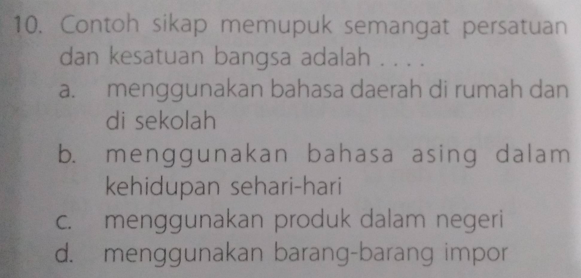 Contoh sikap memupuk semangat persatuan
dan kesatuan bangsa adalah . . . .
a. menggunakan bahasa daerah di rumah dan
di sekolah
b. menggunakan bahasa asing dalam
kehidupan sehari-hari
c. menggunakan produk dalam negeri
d. menggunakan barang-barang impor