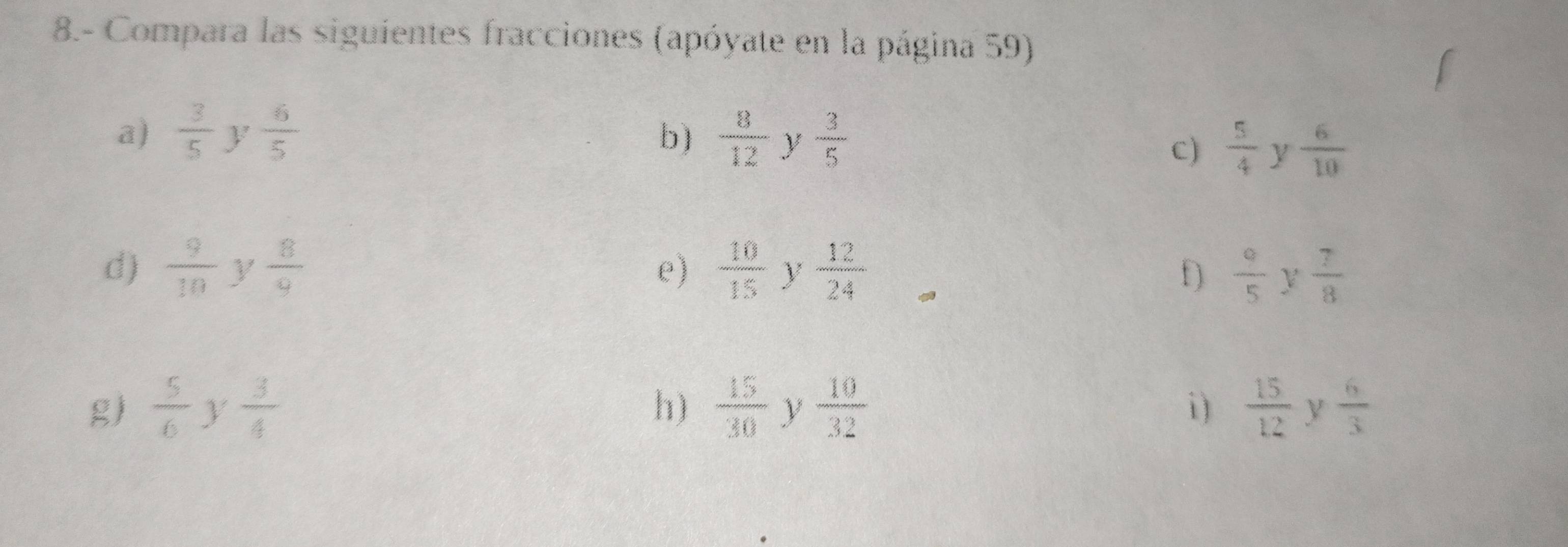 8.- Compara las siguientes fracciones (apóyate en la página 59) 
a)  3/5  y  6/5  b)  8/12  y  3/5 
C)  5/4  y  6/10 
d)  9/10  y  8/9  e)  10/15  y  12/24  f)  9/5  V  7/8 
g)  5/6  y  3/4   15/30  y  10/32  i )  15/12  y  6/3 
h)