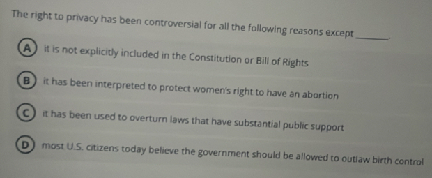 The right to privacy has been controversial for all the following reasons except_ _.
A it is not explicitly included in the Constitution or Bill of Rights
B) it has been interpreted to protect women's right to have an abortion
C) it has been used to overturn laws that have substantial public support
D most U.S. citizens today believe the government should be allowed to outlaw birth control