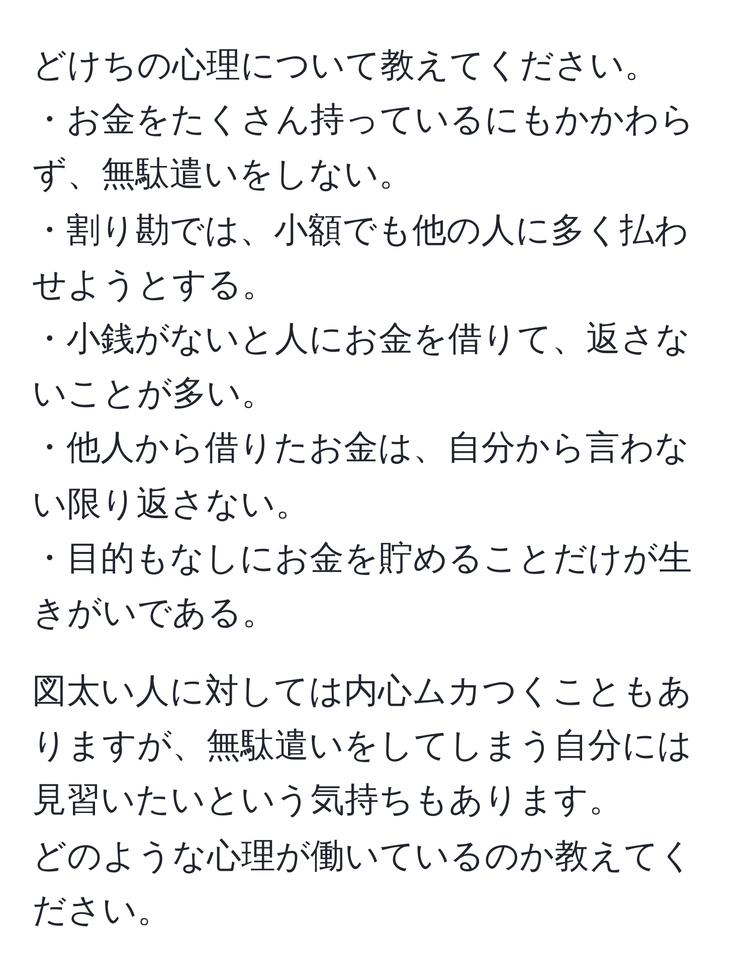 どけちの心理について教えてください。  
・お金をたくさん持っているにもかかわらず、無駄遣いをしない。  
・割り勘では、小額でも他の人に多く払わせようとする。  
・小銭がないと人にお金を借りて、返さないことが多い。  
・他人から借りたお金は、自分から言わない限り返さない。  
・目的もなしにお金を貯めることだけが生きがいである。  

図太い人に対しては内心ムカつくこともありますが、無駄遣いをしてしまう自分には見習いたいという気持ちもあります。  
どのような心理が働いているのか教えてください。