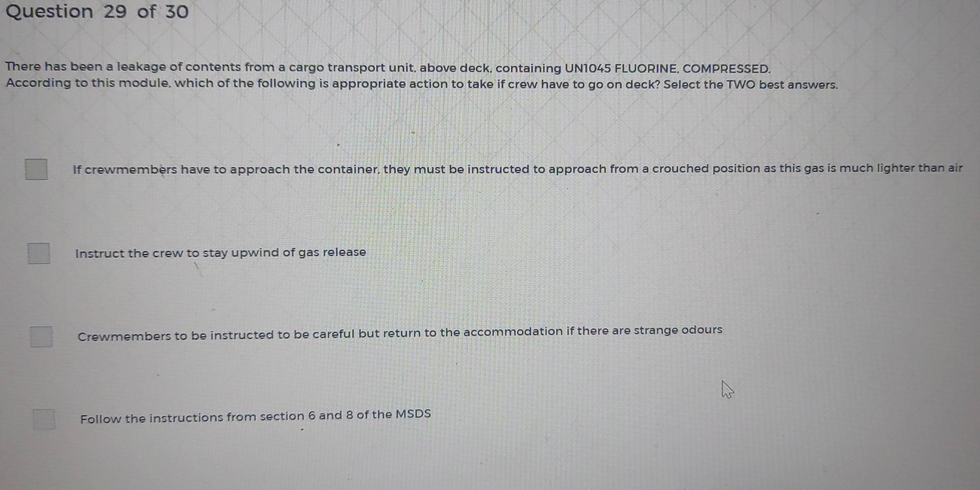 There has been a leakage of contents from a cargo transport unit, above deck, containing UN1045 FLUORINE, COMPRESSED.
According to this module, which of the following is appropriate action to take if crew have to go on deck? Select the TWO best answers.
If crewmembers have to approach the container, they must be instructed to approach from a crouched position as this gas is much lighter than air
Instruct the crew to stay upwind of gas release
Crewmembers to be instructed to be careful but return to the accommodation if there are strange odours
Follow the instructions from section 6 and 8 of the MSDS